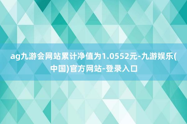 ag九游会网站累计净值为1.0552元-九游娱乐(中国)官方网站-登录入口