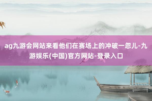 ag九游会网站来看他们在赛场上的冲破一忽儿-九游娱乐(中国)官方网站-登录入口