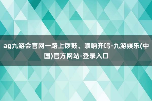 ag九游会官网一路上锣鼓、唢呐齐鸣-九游娱乐(中国)官方网站-登录入口