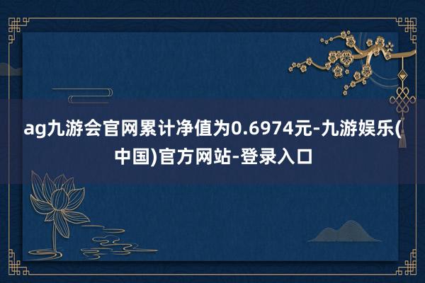 ag九游会官网累计净值为0.6974元-九游娱乐(中国)官方网站-登录入口