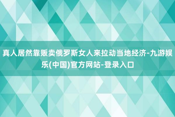 真人居然靠贩卖俄罗斯女人来拉动当地经济-九游娱乐(中国)官方网站-登录入口