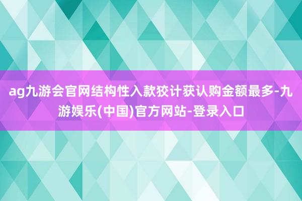 ag九游会官网结构性入款狡计获认购金额最多-九游娱乐(中国)官方网站-登录入口