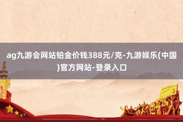 ag九游会网站铂金价钱388元/克-九游娱乐(中国)官方网站-登录入口