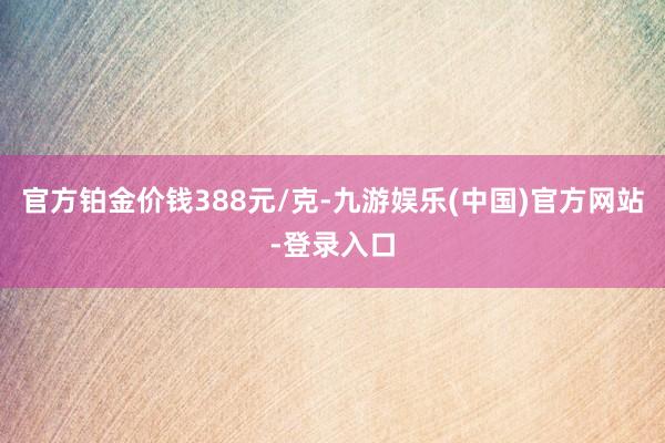 官方铂金价钱388元/克-九游娱乐(中国)官方网站-登录入口