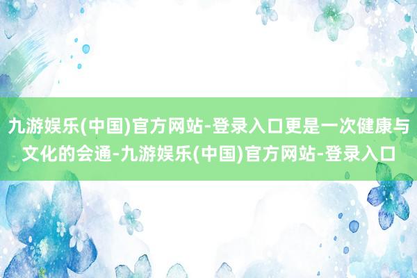 九游娱乐(中国)官方网站-登录入口更是一次健康与文化的会通-九游娱乐(中国)官方网站-登录入口