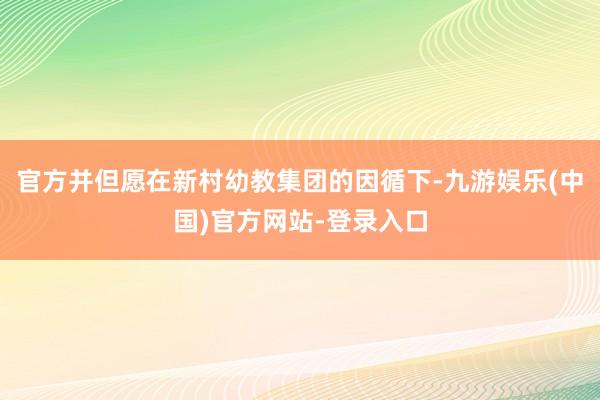 官方并但愿在新村幼教集团的因循下-九游娱乐(中国)官方网站-登录入口