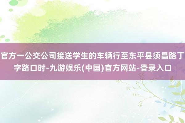 官方一公交公司接送学生的车辆行至东平县须昌路丁字路口时-九游娱乐(中国)官方网站-登录入口