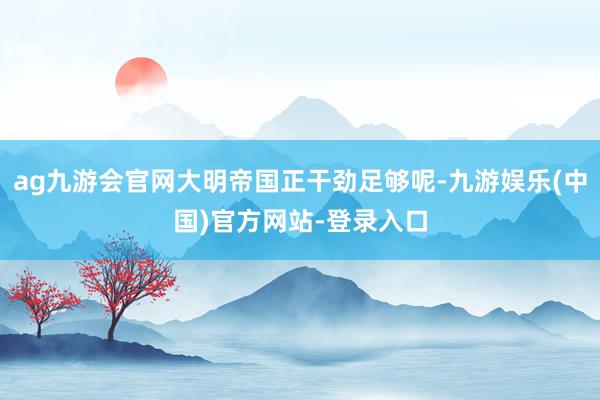 ag九游会官网大明帝国正干劲足够呢-九游娱乐(中国)官方网站-登录入口