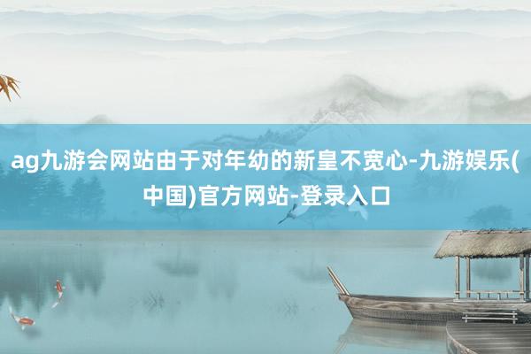 ag九游会网站由于对年幼的新皇不宽心-九游娱乐(中国)官方网站-登录入口