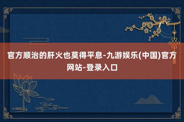 官方顺治的肝火也莫得平息-九游娱乐(中国)官方网站-登录入口