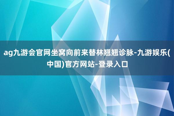 ag九游会官网坐窝向前来替林翘翘诊脉-九游娱乐(中国)官方网站-登录入口