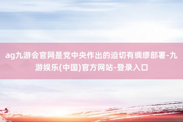 ag九游会官网是党中央作出的迫切有绸缪部署-九游娱乐(中国)官方网站-登录入口