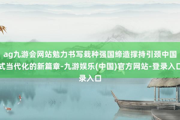 ag九游会网站勉力书写栽种强国缔造撑持引颈中国式当代化的新篇章-九游娱乐(中国)官方网站-登录入口