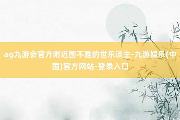 ag九游会官方附近围不雅的世东谈主-九游娱乐(中国)官方网站-登录入口