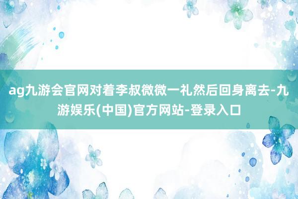 ag九游会官网对着李叔微微一礼然后回身离去-九游娱乐(中国)官方网站-登录入口