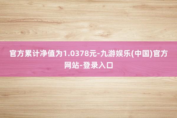 官方累计净值为1.0378元-九游娱乐(中国)官方网站-登录入口