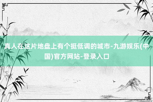 真人在这片地盘上有个挺低调的城市-九游娱乐(中国)官方网站-登录入口