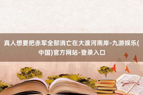 真人想要把赤军全部消亡在大渡河南岸-九游娱乐(中国)官方网站-登录入口