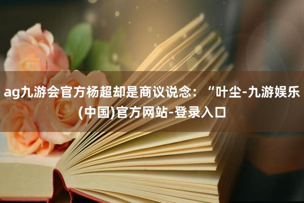 ag九游会官方杨超却是商议说念：“叶尘-九游娱乐(中国)官方网站-登录入口