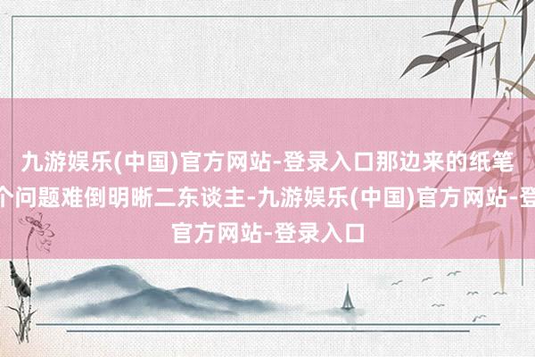 九游娱乐(中国)官方网站-登录入口那边来的纸笔呢”这个问题难倒明晰二东谈主-九游娱乐(中国)官方网站-登录入口