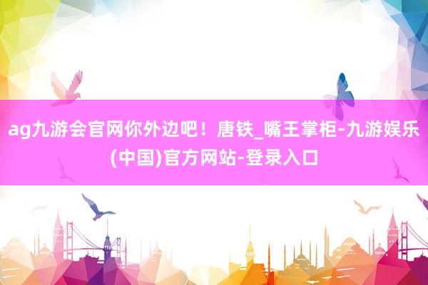 ag九游会官网你外边吧！唐铁_嘴王掌柜-九游娱乐(中国)官方网站-登录入口