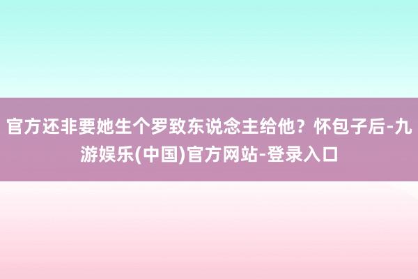 官方还非要她生个罗致东说念主给他？怀包子后-九游娱乐(中国)官方网站-登录入口