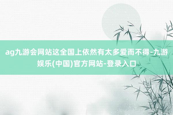 ag九游会网站这全国上依然有太多爱而不得-九游娱乐(中国)官方网站-登录入口