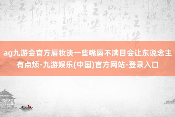 ag九游会官方唇妆淡一些嘴唇不满目会让东说念主有点烦-九游娱乐(中国)官方网站-登录入口