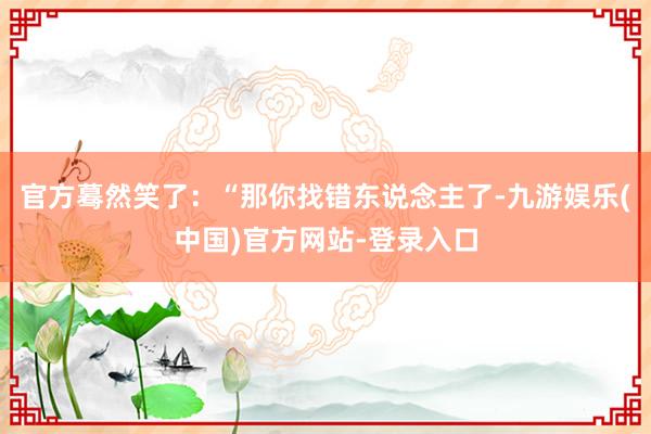 官方蓦然笑了：“那你找错东说念主了-九游娱乐(中国)官方网站-登录入口