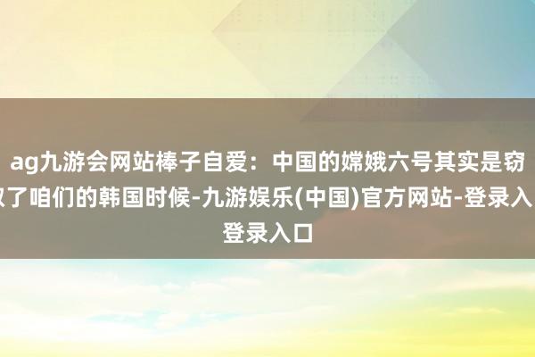 ag九游会网站棒子自爱：中国的嫦娥六号其实是窃取了咱们的韩国时候-九游娱乐(中国)官方网站-登录入口