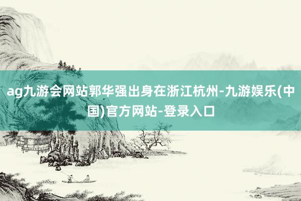 ag九游会网站郭华强出身在浙江杭州-九游娱乐(中国)官方网站-登录入口