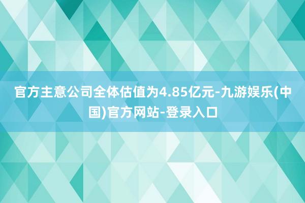 官方主意公司全体估值为4.85亿元-九游娱乐(中国)官方网站-登录入口