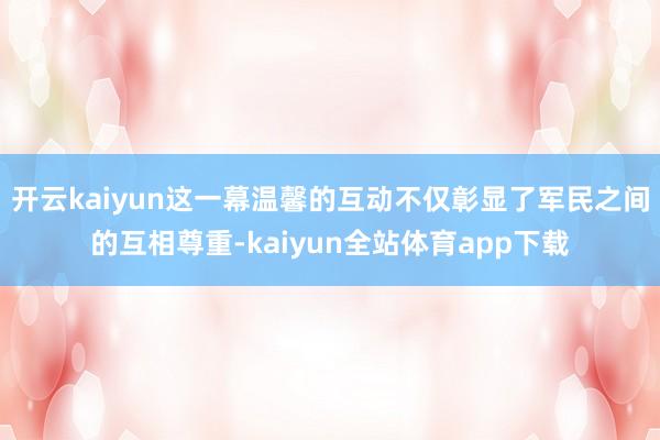 开云kaiyun这一幕温馨的互动不仅彰显了军民之间的互相尊重-kaiyun全站体育app下载