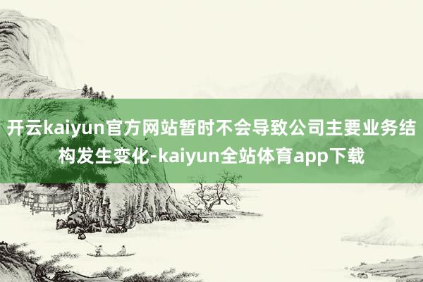 开云kaiyun官方网站暂时不会导致公司主要业务结构发生变化-kaiyun全站体育app下载