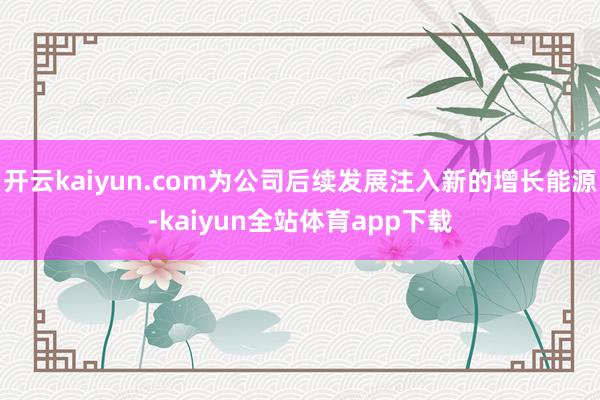 开云kaiyun.com为公司后续发展注入新的增长能源-kaiyun全站体育app下载