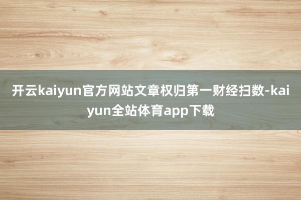 开云kaiyun官方网站文章权归第一财经扫数-kaiyun全站体育app下载