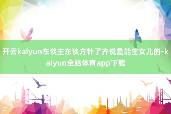 开云kaiyun东谈主东谈方针了齐说是能生女儿的-kaiyun全站体育app下载