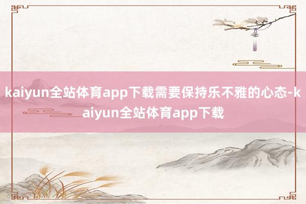 kaiyun全站体育app下载需要保持乐不雅的心态-kaiyun全站体育app下载