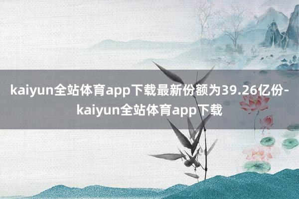 kaiyun全站体育app下载最新份额为39.26亿份-kaiyun全站体育app下载