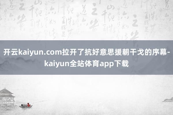 开云kaiyun.com拉开了抗好意思援朝干戈的序幕-kaiyun全站体育app下载