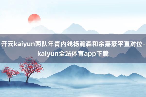 开云kaiyun两队年青内线杨瀚森和余嘉豪平直对位-kaiyun全站体育app下载