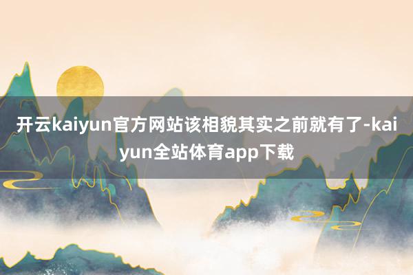 开云kaiyun官方网站该相貌其实之前就有了-kaiyun全站体育app下载