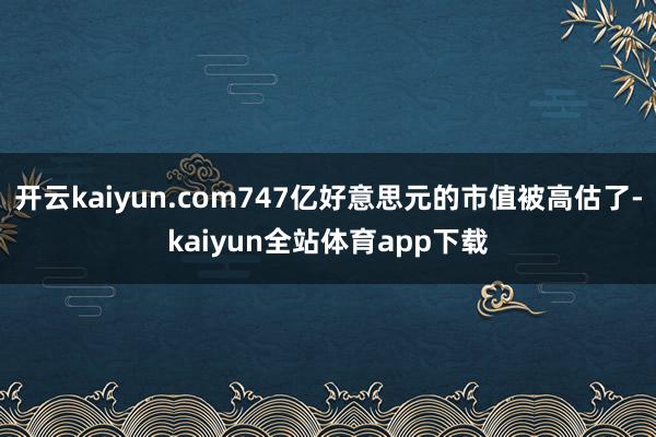 开云kaiyun.com747亿好意思元的市值被高估了-kaiyun全站体育app下载