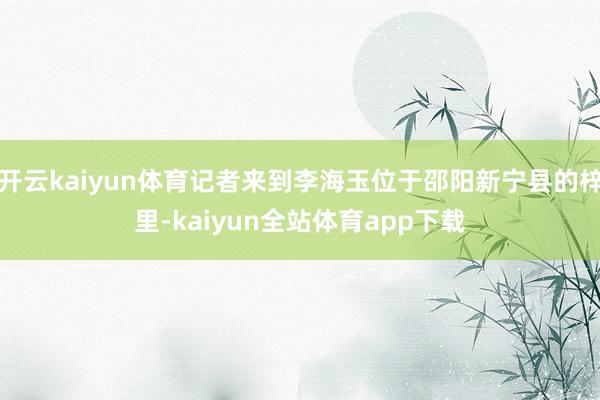 开云kaiyun体育记者来到李海玉位于邵阳新宁县的梓里-kaiyun全站体育app下载