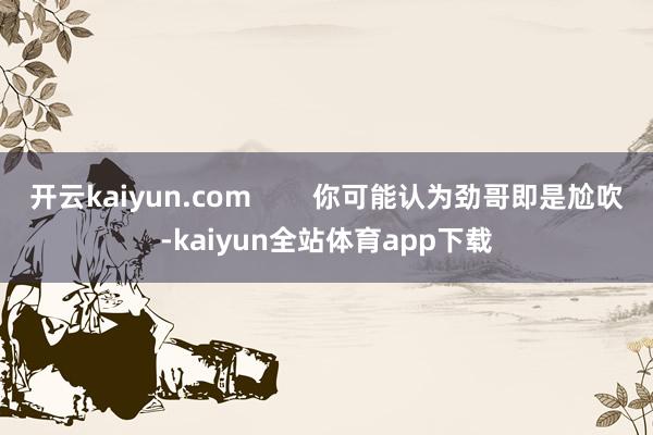 开云kaiyun.com        你可能认为劲哥即是尬吹-kaiyun全站体育app下载