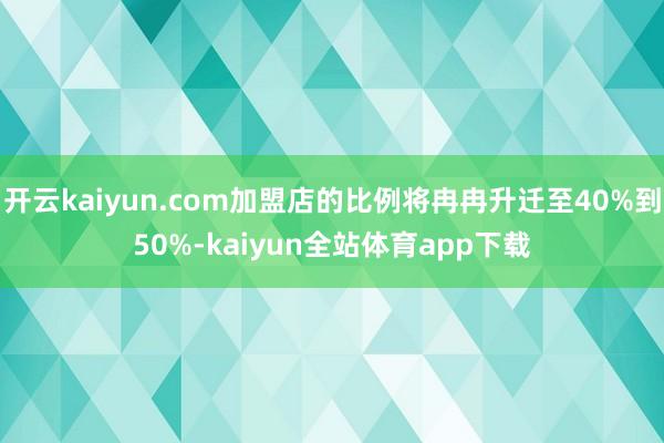 开云kaiyun.com加盟店的比例将冉冉升迁至40%到50%-kaiyun全站体育app下载