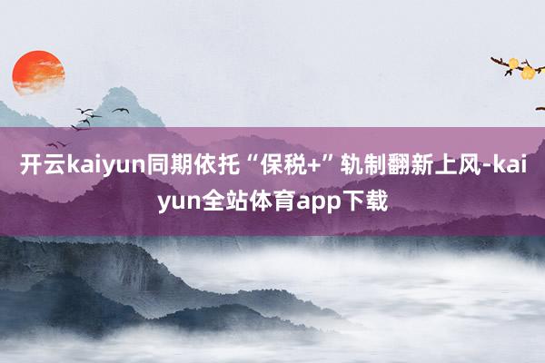 开云kaiyun同期依托“保税+”轨制翻新上风-kaiyun全站体育app下载