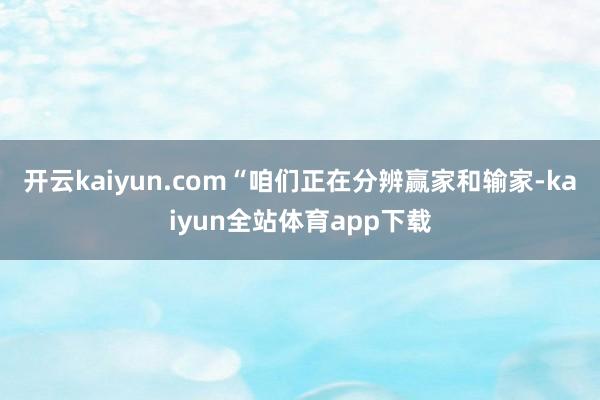 开云kaiyun.com“咱们正在分辨赢家和输家-kaiyun全站体育app下载