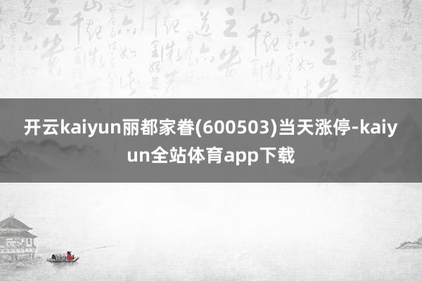 开云kaiyun丽都家眷(600503)当天涨停-kaiyun全站体育app下载