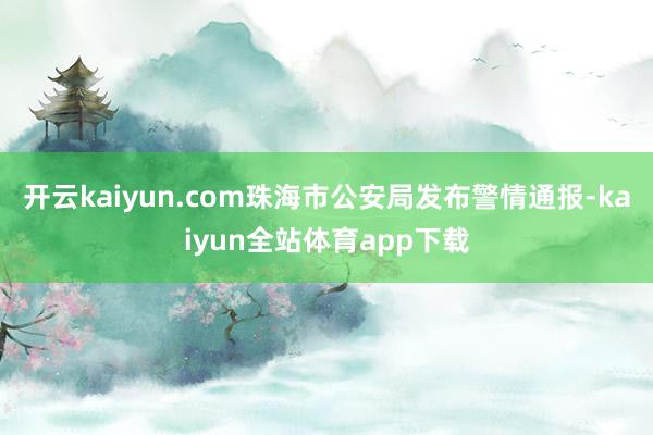 开云kaiyun.com珠海市公安局发布警情通报-kaiyun全站体育app下载